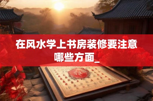 在风水学上书房装修要注意哪些方面_