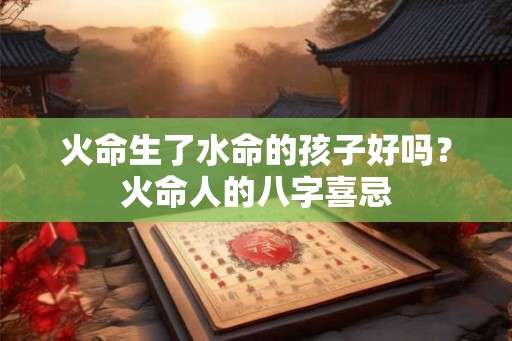 火命生了水命的孩子好吗?火命人的八字喜忌 火命生了水命的孩子好吗?火命人的八字喜忌
