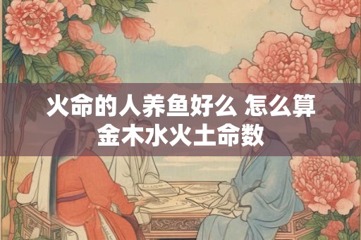 火命的人养鱼好么 怎么算金木水火土命数 火命的人养鱼好么 怎么算金木水火土命数
