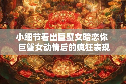 小细节看出巨蟹女暗恋你  巨蟹女动情后的疯狂表现