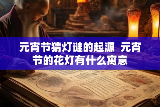 元宵节猜灯谜的起源 元宵节的花灯有什么寓意 元宵节猜灯谜的起源 元宵节的花灯有什么寓意