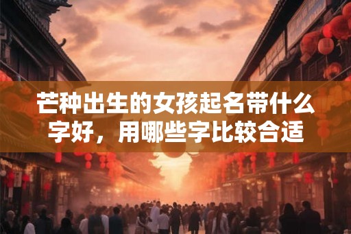 芒种出生的女孩起名带什么字好,用哪些字比较合适 芒种出生的女孩起名带什么字好,用哪些字比较合适