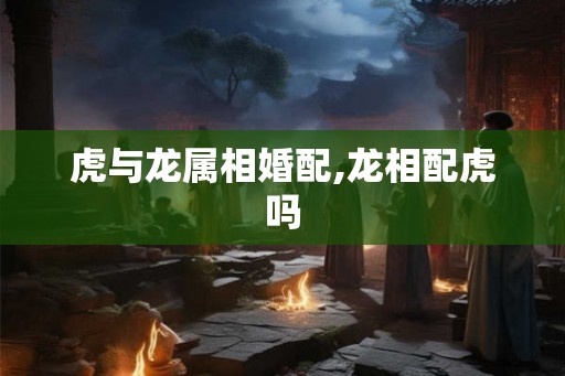 虎与龙属相婚配,龙相配虎吗