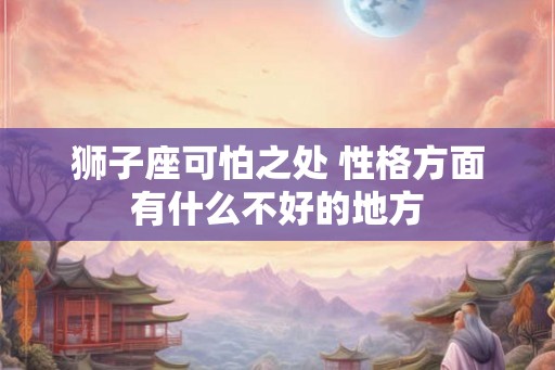 狮子座可怕之处 性格方面有什么不好的地方 狮子座可怕之处 性格方面有什么不好的地方