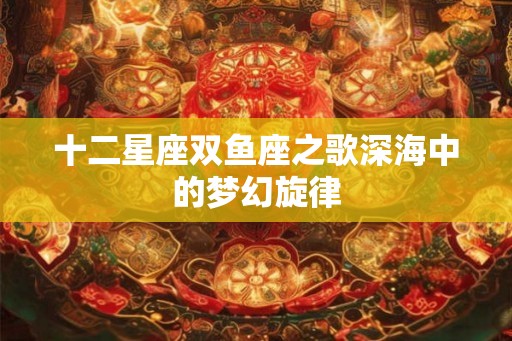 十二星座双鱼座之歌深海中的梦幻旋律 十二星座双鱼座之歌深海中的梦幻旋律