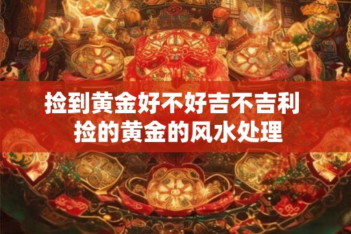 捡到黄金好不好吉不吉利  捡的黄金的风水处理