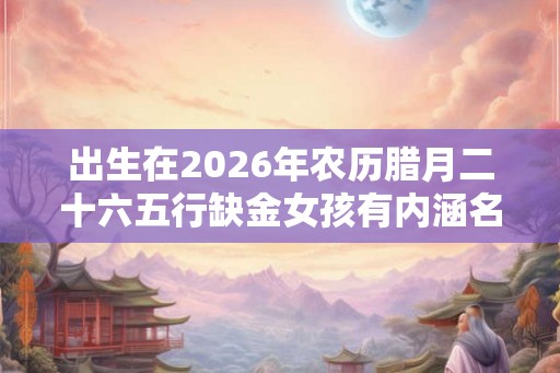 出生在2026年农历腊月二十六五行缺金女孩有内涵名字推荐大全