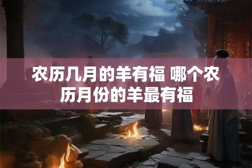 农历几月的羊有福 哪个农历月份的羊最有福