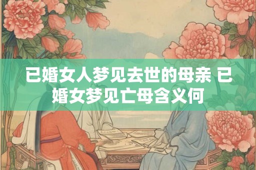 已婚女人梦见去世的母亲 已婚女梦见亡母含义何 已婚女人梦见去世的母亲 已婚女梦见亡母含义何