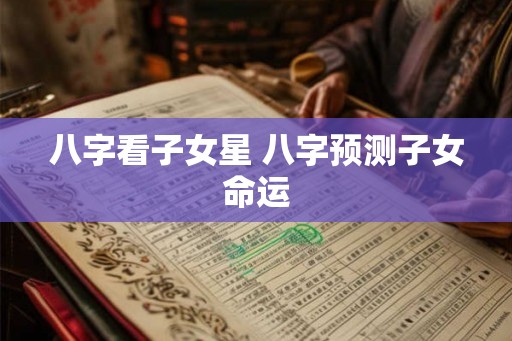 八字看子女星 八字预测子女命运