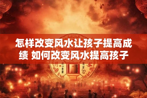 怎样改变风水让孩子提高成绩 如何改变风水提高孩子成绩
