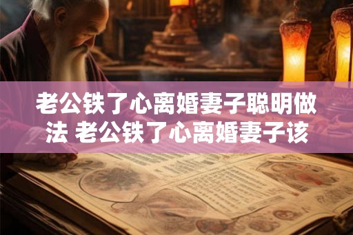 老公铁了心离婚妻子聪明做法 老公铁了心离婚妻子该怎么办