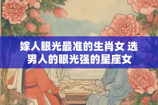 嫁人眼光最准的生肖女 选男人的眼光强的星座女 嫁人眼光最准的生肖女 选男人的眼光强的星座女