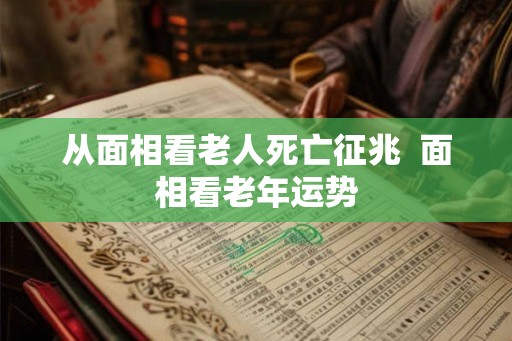 从面相看老人死亡征兆 面相看老年运势 从面相看老人死亡征兆 面相看老年运势