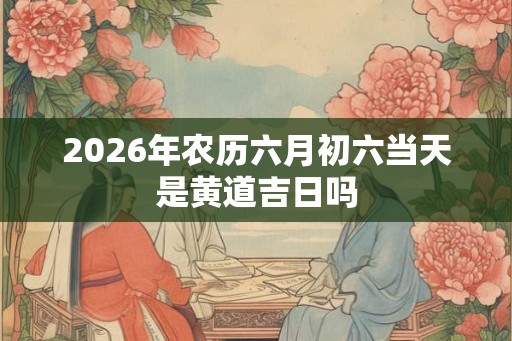 2026年农历六月初六当天是黄道吉日吗
