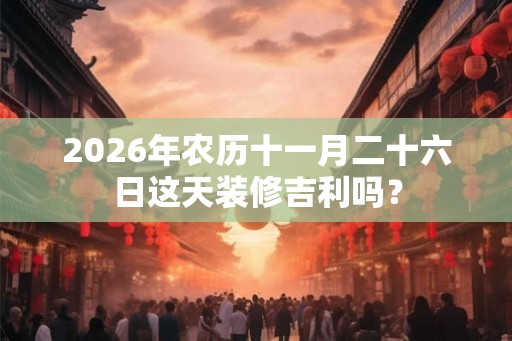 2026年农历十一月二十六日这天装修吉利吗？
