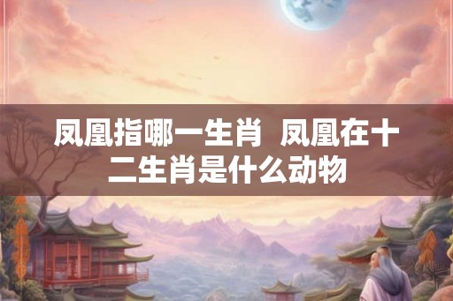 凤凰指哪一生肖  凤凰在十二生肖是什么动物