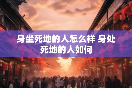 身坐死地的人怎么样 身处死地的人如何 身坐死地的人怎么样 身处死地的人如何