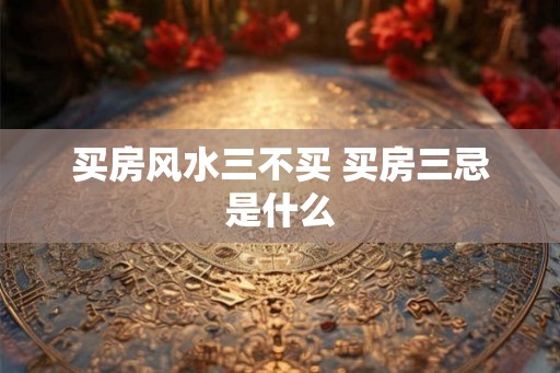买房风水三不买 买房三忌是什么 买房风水三不买 买房三忌是什么