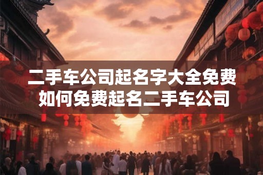 二手车公司起名字大全免费 如何免费起名二手车公司