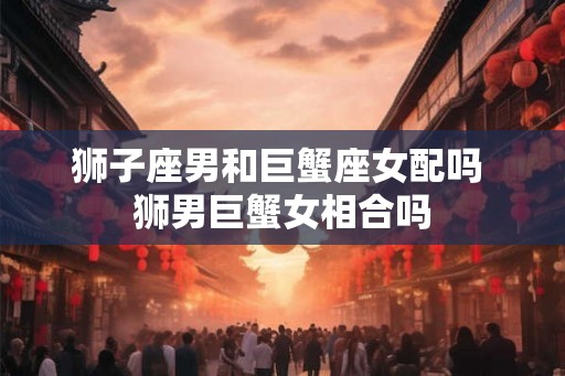狮子座男和巨蟹座女配吗 狮男巨蟹女相合吗 狮子座男和巨蟹座女配吗 狮男巨蟹女相合吗