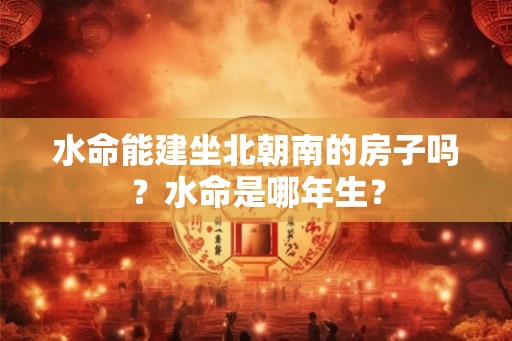 水命能建坐北朝南的房子吗？水命是哪年生？