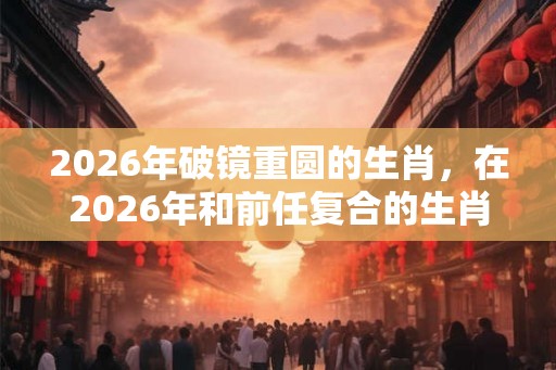 2026年破镜重圆的生肖，在2026年和前任复合的生肖有哪些？
