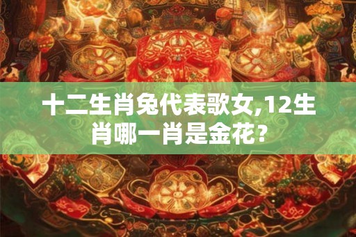 十二生肖兔代表歌女,12生肖哪一肖是金花？
