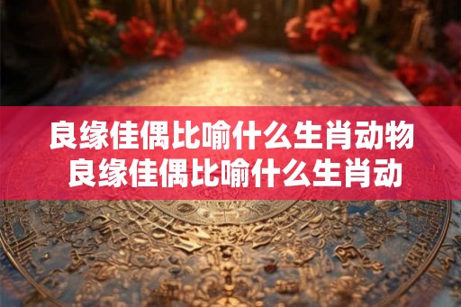 良缘佳偶比喻什么生肖动物 良缘佳偶比喻什么生肖动物和动物