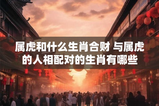属虎和什么生肖合财 与属虎的人相配对的生肖有哪些 属虎和什么生肖合财 与属虎的人相配对的生肖有哪些