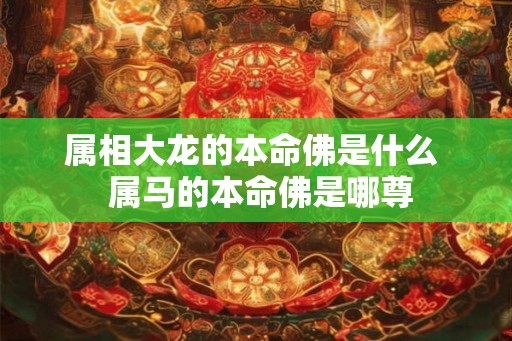属相大龙的本命佛是什么 属马的本命佛是哪尊 属相大龙的本命佛是什么 属马的本命佛是哪尊