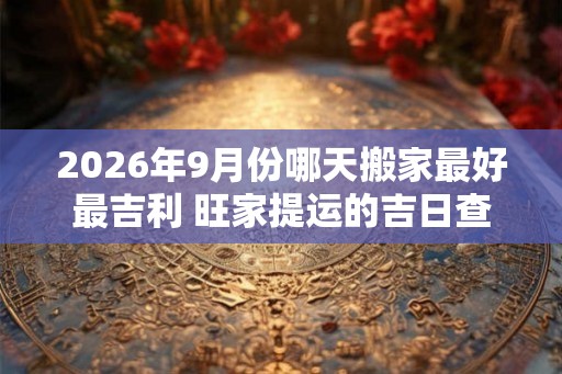 2026年9月份哪天搬家最好最吉利 旺家提运的吉日查询