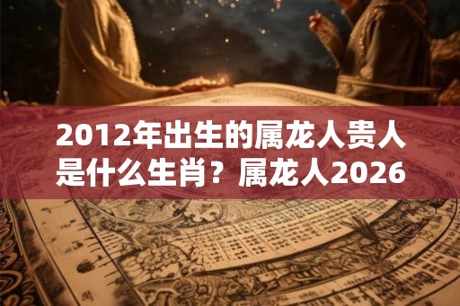 2012年出生的属龙人贵人是什么生肖？属龙人2026年哪个月学习运好？