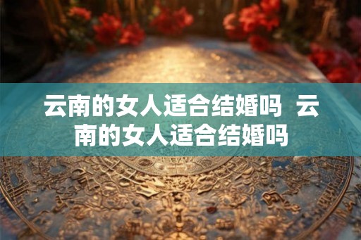 云南的女人适合结婚吗 云南的女人适合结婚吗 云南的女人适合结婚吗 云南的女人适合结婚吗