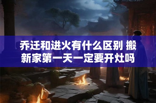 乔迁和进火有什么区别 搬新家第一天一定要开灶吗 乔迁和进火有什么区别 搬新家第一天一定要开灶吗