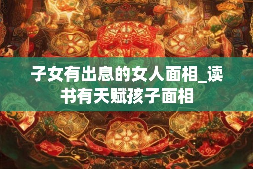 子女有出息的女人面相_读书有天赋孩子面相