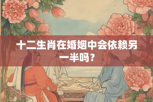 十二生肖在婚姻中会依赖另一半吗？