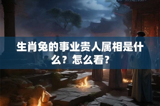 生肖兔的事业贵人属相是什么？怎么看？