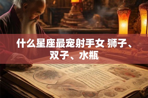 什么星座最宠射手女 狮子、双子、水瓶