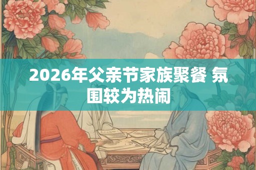 2026年父亲节家族聚餐 氛围较为热闹
