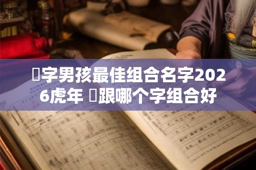 祎字男孩最佳组合名字2026虎年 祎跟哪个字组合好