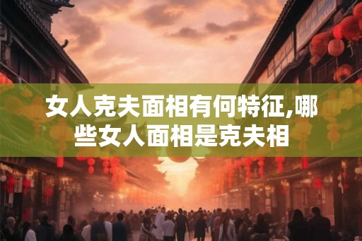 女人克夫面相有何特征,哪些女人面相是克夫相