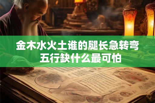 金木水火土谁的腿长急转弯 五行缺什么最可怕 金木水火土谁的腿长急转弯 五行缺什么最可怕