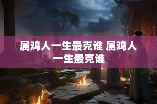属鸡人一生最克谁 属鸡人一生最克谁