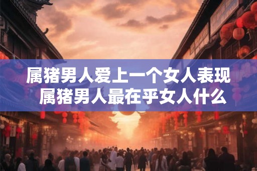 属猪男人爱上一个女人表现  属猪男人最在乎女人什么