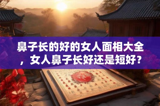 鼻子长的好的女人面相大全，女人鼻子长好还是短好？