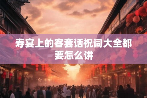 寿宴上的客套话祝词大全都要怎么讲