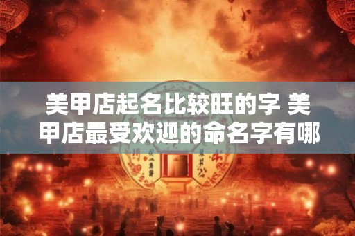 美甲店起名比较旺的字 美甲店最受欢迎的命名字有哪些