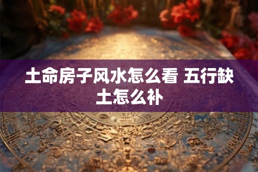 土命房子风水怎么看 五行缺土怎么补