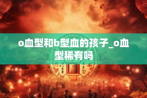 o血型和b型血的孩子_o血型稀有吗